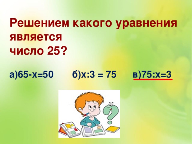 Решением какого уравнения является число 25?  а)65-х=50 б)х:3 = 75 в)75:х=3