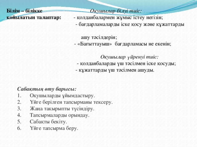 Білім – білікке   Оқушылар білуі тиіс: қойылатын талаптар: - қолданбалармен жұмыс істеу негізін;  - бағдарламаларды іске қосу және құжаттарды  ашу тәсілдерін;  - «Бағыттауыш» бағдарламасы не екенін;  Оқушылар үйренуі тиіс:  - қолданбаларды үш тәсілмен іске қосуды;  - құжаттарды үш тәсілмен ашуды. Сабақтың өту барысы:  1.      Оқушыларды ұйымдастыру.  2.      Үйге берілген тапсырманы тексеру.  3.      Жаңа тақырыпты түсіндіру.  4.      Тапсырмаларды орындау . 5.      Сабақты бекіту.  6.      Үйге тапсырма беру.   