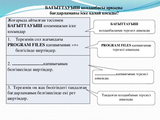 БАҒЫТТАУЫШ қолданбасы арқылы бағдарламаны іске қалай қосады? Жоғарыда айтылған тәсілмен БАҒЫТТАУЫШ қосымшасын іске қосыңдар Терезенің сол жағындағы PROGRAM FILES қапшығының «+» белгісінде шертіңдер. 2. ............................ қапшығының белгішесінде шертіңдер. 3. Терезенің оң жақ бөлігіндегі таңдалған бағдарламаның белгішесінде екі рет шертіңдер. БАҒЫТТАУЫШ қолданбасының терезесі ашылады PROGRAM FILES қапшығының терезесі ашылады. ........................ қапшығының терезесі ашылады. Таңдалған қолданбаның терезесі ашылады.