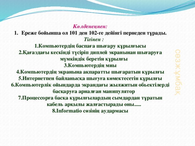 сөзжұмбақ Көлденеңнен: Ереже бойынша ол 101 ден 102-ге дейінгі пернеден тұрады.  Тігінен : 1.Компьютердің баспаға шығару құрылғысы 2.Қағаздағы кескінді түсіріп диплей экранынан шығаруға мүмкіндік беретін құрылғы 3.Компьютердің миы 4.Компьютердің экранына ақпаратты шығаратын құрылғы 5.Интернетпен байланысқа шығуға көмектесетін құрылғы 6.Компьютерлік ойындарда экрандағы жылжитын обьектілерді басқаруға арналған манипулятор 7.Процессорға басқа құрылғылардың сымдардан тұратын кабель арқылы жалғастырады оны..... 8.Informatio сөзінің аудармасы