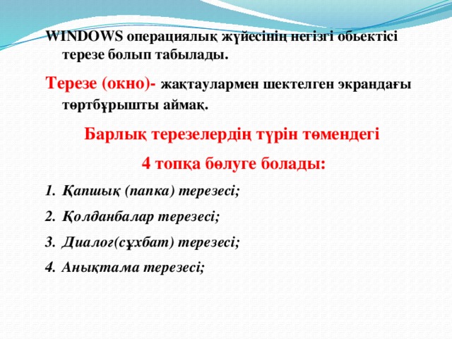 WINDOWS операциялық жүйесінің негізгі обьектісі терезе болып табылады. Терезе (окно)-  жақтаулармен шектелген экрандағы төртбұрышты аймақ.  Барлық терезелердің түрін төмендегі 4 топқа бөлуге болады: