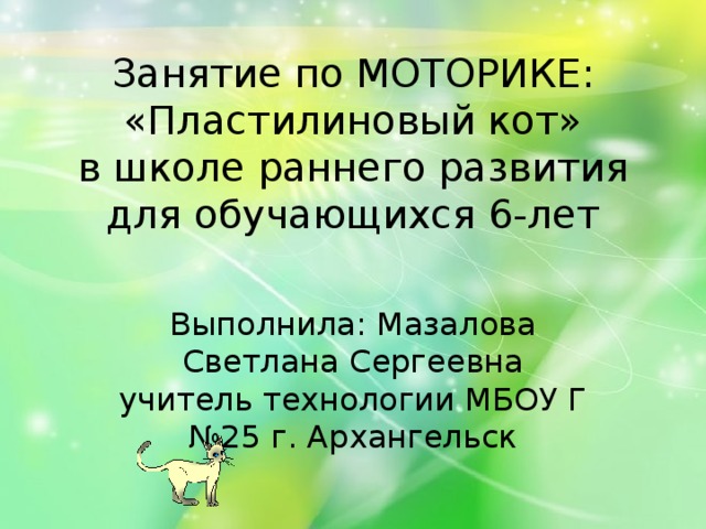 Занятие по МОТОРИКЕ: «Пластилиновый кот»  в школе раннего развития  для обучающихся 6-лет   Выполнила: Мазалова Светлана Сергеевна учитель технологии МБОУ Г №25 г. Архангельск