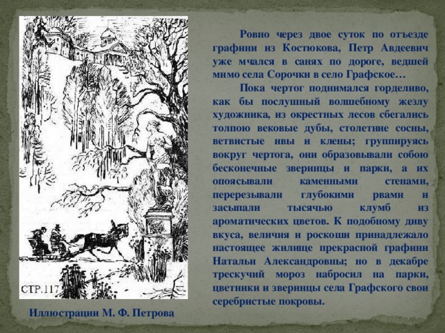 Ровно через двое суток по отъезде графини из Костюкова, Петр Авдеевич уже мчался в санях по дороге, ведшей мимо села Сорочки в село Графское…  Пока чертог поднимался горделиво, как бы послушный волшебному жезлу художника, из окрестных лесов сбегались толпою вековые дубы, столетние сосны, ветвистые ивы и клены; группируясь вокруг чертога, они образовывали собою бесконечные зверинцы и парки, а их опоясывали каменными стенами, перерезывали глубокими рвами и засыпали тысячью клумб из ароматических цветов. К подобному диву вкуса, величия и роскоши принадлежало настоящее жилище прекрасной графини Натальи Александровны; но в декабре трескучий мороз набросил на парки, цветники и зверинцы села Графского свои серебристые покровы. Иллюстрации М. Ф. Петрова