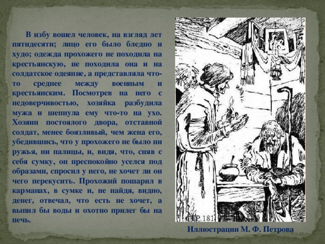 В избу вошел человек, на взгляд лет пятидесяти; лицо его было бледно и худо; одежда прохожего не походила на крестьянскую, не походила она и на солдатское одеяние, а представляла что-то среднее между военным и крестьянским. Посмотрев на него с недоверчивостью, хозяйка разбудила мужа и шепнула ему что-то на ухо. Хозяин постоялого двора, отставной солдат, менее боязливый, чем жена его, убедившись, что у прохожего не было ни ружья, ни палицы, и, видя, что, сняв с себя сумку, он преспокойно уселся под образами, спросил у него, не хочет ли он чего перекусить. Прохожий пошарил в карманах, в сумке и, не найдя, видно, денег, отвечал, что есть не хочет, а выпил бы воды и охотно прилег бы на печь. Иллюстрации М. Ф. Петрова