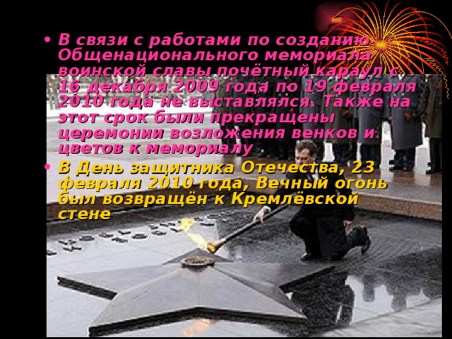 В связи с работами по созданию Общенационального мемориала воинской славы почётный караул с 16 декабря 2009 года по 19 февраля 2010 года не выставлялся. Также на этот срок были прекращены церемонии возложения венков и цветов к мемориалу  В День защитника Отечества, 23 февраля 2010 года, Вечный огонь был возвращён к Кремлёвской стене