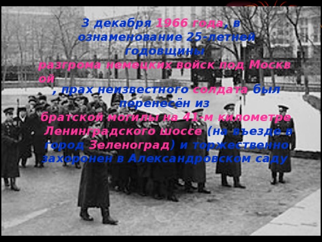 3 декабря  1966 года , в ознаменование 25-летней годовщины  разгрома немецких войск под Москвой , прах неизвестного  солдата  был перенесён из  братской могилы на 41-м километре   Ленинградского шоссе  (на въезде в город  Зеленоград ) и торжественно захоронен в Александровском саду