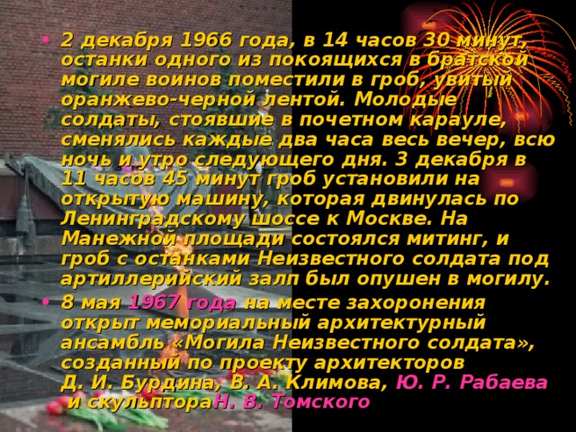 2 декабря 1966 года, в 14 часов 30 минут, останки одного из покоящихся в братской могиле воинов поместили в гроб, увитый оранжево-черной лентой. Молодые солдаты, стоявшие в почетном карауле, сменялись каждые два часа весь вечер, всю ночь и утро следующего дня. 3 декабря в 11 часов 45 минут гроб установили на открытую машину, которая двинулась по Ленинградскому шоссе к Москве. На Манежной площади состоялся митинг, и гроб с останками Неизвестного солдата под артиллерийский залп был опушен в могилу. 8 мая  1967 года  на месте захоронения открыт мемориальный архитектурный ансамбль «Могила Неизвестного солдата», созданный по проекту архитекторов Д. И. Бурдина, В. А. Климова,  Ю. Р.  Рабаева  и скульптора Н . В. Томского