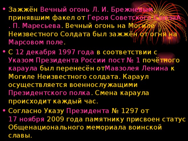 Зажжён  Вечный огонь   Л. И. Брежневым , принявшим факел от  Героя Советского Союза А . П. Маресьева . Вечный огонь на Могиле Неизвестного Солдата был зажжён от огня на  Марсовом поле . С  12 декабря   1997 года  в соответствии с  Указом Президента России   пост № 1  почётного  караула  был перенесён от Мавзолея Ленина  к Могиле Неизвестного солдата. Караул осуществляется военнослужащими  Президентского полка . Смена караула происходит каждый час. Согласно Указу  Президента  № 1297 от  17 ноября  2009 года памятнику присвоен статус Общенационального мемориала воинской славы.