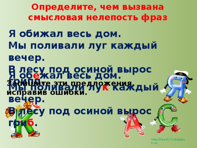 Определите, чем вызвана смысловая нелепость фраз Я обижал весь дом. Мы поливали луг каждый вечер. В лесу под осиной вырос грипп. Я об е жал весь дом. Мы поливали лу к каждый вечер. В лесу под осиной вырос гри б . Запишите эти предложения, исправив ошибки.