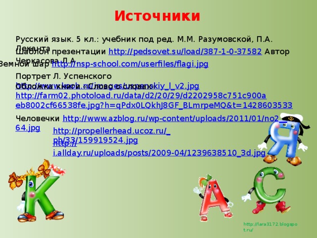 Источники Русский язык. 5 кл.: учебник под ред. М.М. Разумовской, П.А. Леканта Шаблон презентации http://pedsovet.su/load/387-1-0-37582 Автор Черкасова Л.А. Земной шар http://nsp-school.com/userfiles/flagi.jpg Портрет Л. Успенского http://www.koob.ru/images/uspenskiy_l_v2.jpg Обложка книги «Слово о словах» http://farm02.photoload.ru/data/d2/20/29/d2202958c751c900aeb8002cf66538fe.jpg?h=qPdx0LQkhJ8GF_BLmrpeMQ&t=1428603533 Человечки http ://www.azblog.ru/wp-content/uploads/2011/01/no2__ 64.jpg http://propellerhead.ucoz.ru/_ ph/33/159919524.jpg http:// i.allday.ru/uploads/posts/2009-04/1239638510_3d.jpg