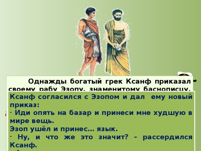 Однажды богатый грек Ксанф приказал своему рабу Эзопу, знаменитому баснописцу, купить самую лучшую вещь в мире. Эзоп пошел на базар и принес … язык.  Почему ты принес язык? Неужели ты считаешь, что эта самая лучшая вещь в мире? – спросил Ксанф.  Конечно, - ответил Эзоп. – Разве может быть в мире что-нибудь лучше, чем язык? Языком признаются в любви, устанавливают законы, договариваются, рассуждают о мудрых вещах. Ксанф согласился с Эзопом и дал ему новый приказ:  Иди опять на базар и принеси мне худшую в мире вещь. Эзоп ушёл и принес… язык.  Ну, и что же это значит? – рассердился Ксанф. - А разве язык -не самое худшее, что есть на свете? Языком люди делают больно, проклинают, начинают войну!