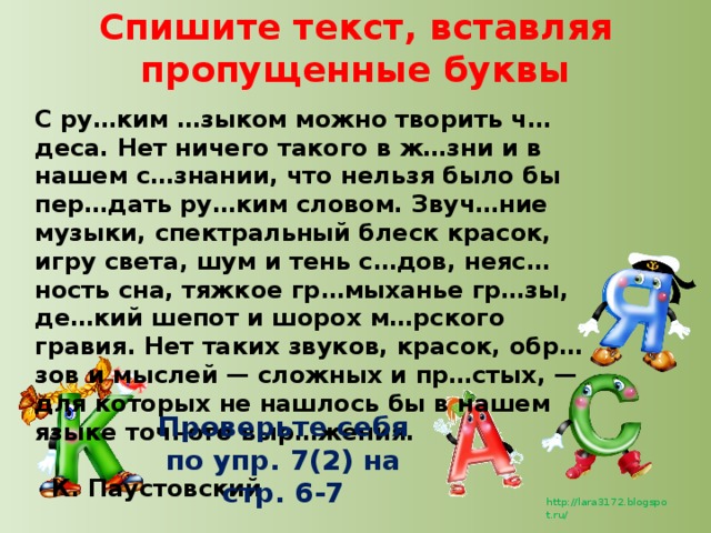 Спишите текст, вставляя пропущенные буквы С ру…ким …зыком можно творить ч…деса. Нет ничего такого в ж…зни и в нашем с…знании, что нельзя было бы пер…дать ру…ким словом. Звуч…ние музыки, спектральный блеск красок, игру света, шум и тень с…дов, неяс…ность сна, тяжкое гр…мыханье гр…зы, де…кий шепот и шорох м…рского гравия. Нет таких звуков, красок, обр…зов и мыслей — сложных и пр…стых, — для которых не нашлось бы в нашем языке точного выр…жения.  К. Паустовский Проверьте себя по упр. 7(2) на стр. 6-7