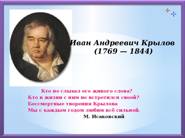 Иван Андреевич Крылов (1769 — 1844)  Кто не слыхал его живого слова?  Кто в жизни с ним не встретился своей?  Бессмертные творения Крылова  Мы с каждым годом любим всё сильней.       М. Исаковский