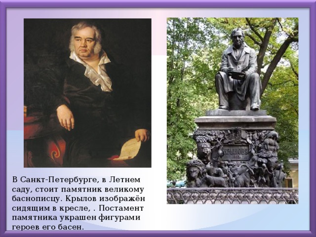 В Санкт-Петербурге, в Летнем саду, стоит памятник великому баснописцу. Крылов изображён сидящим в кресле, . Постамент памятника украшен фигурами героев его басен.
