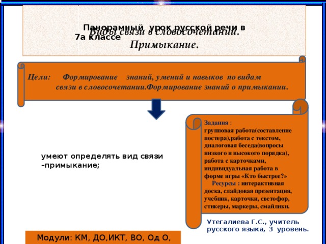 Виды связи в словосочетании.  Примыкание.  Панорамный урок русской речи в 7а классе Цели: Формирование знаний, умений и навыков по видам  связи в словосочетании.Формирование знаний о примыкании . Задания :  групповая работа(составление постера),работа с текстом, диалоговая беседа(вопросы низкого и высокого порядка), работа с карточками, индивидуальная работа в форме игры «Кто быстрее?»   Ресурсы : интерактивная доска, слайдовая презентация, учебник, карточки, светофор, стикеры, маркеры, смайлики. умеют определять вид связи –примыкание; Утегалиева Г.С., учитель русского языка, 3 уровень.  Модули: КМ, ДО,ИКТ, ВО, Од О, ОО, ТиОд