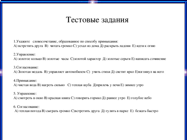 Тестовые задания 1.Укажите словосочетание, образованное по способу примыкания: А) встретить друга В) читать громко С) уехал из дома Д) раскрыть ладони Е) идти к огню 2.Управление: А) золотое кольцо В) золотые часы С)золотой характер Д) золотые серьги Е) написать сочинение 3.Согласование: А) Золотая медаль В) управляет автомобилем С) учить стихи Д) светит ярко Е)взглянул на него 4.Примыкание: А) чистая вода В) нагреть сильно С) теплая шуба Д)прилечь у печи Е) зимнее утро 5. Управление: А) смотреть в окно В) красная книга С) говорить гормко Д) раннее утро Е) голубое небо 6. Согласование:  А) теплая погода В) сыграть громко С)встретить друга Д) гулять в парке Е) бежать быстро Прием «Вопрос и ответ» Работа по тексту «Светофор» Взаимооценивание «Дерево достижений»