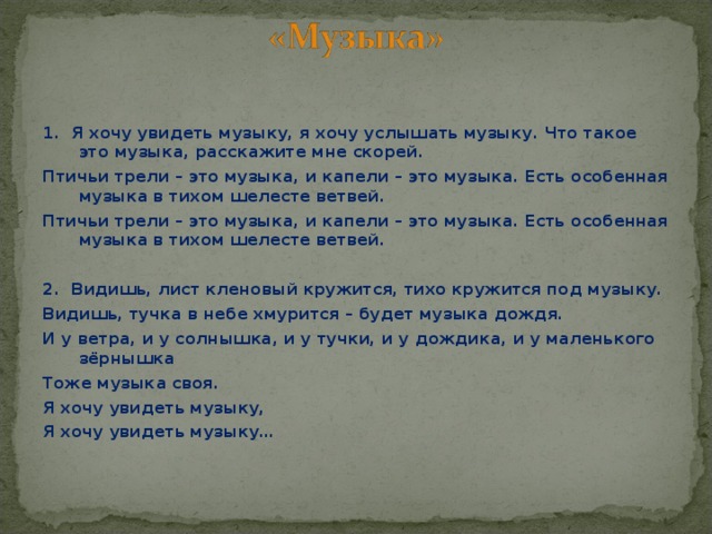 1. Я хочу увидеть музыку, я хочу услышать музыку. Что такое это музыка, расскажите мне скорей. Птичьи трели – это музыка, и капели – это музыка. Есть особенная музыка в тихом шелесте ветвей. Птичьи трели – это музыка, и капели – это музыка. Есть особенная музыка в тихом шелесте ветвей.  2. Видишь, лист кленовый кружится, тихо кружится под музыку. Видишь, тучка в небе хмурится – будет музыка дождя. И у ветра, и у солнышка, и у тучки, и у дождика, и у маленького зёрнышка Тоже музыка своя. Я хочу увидеть музыку, Я хочу увидеть музыку…