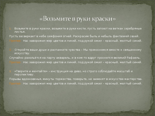 Возьмите в руки краски, возьмите в руки кисти, пусть запоют на ветках серебряные листья. Пусть засверкает в небе симфония огней. Раскрасим быль и небыль фантазией своей. Припев: Нас заворожил мир цветов и линий, под рукой ожил – красный, желтый синий. 2. Откройте ваши души и распахните чувства – Мы прикоснемся вместе к священному искусству. Случайно разольётся на парту акварель, и в ком-то вдруг проснется великий Рафаель. Припев: Нас заворожил мир цветов и линий, под рукой ожил – красный, желтый синий. «Творите и мечтайте» – инструкция на диво, но строго соблюдайте масштаб и перспективу.