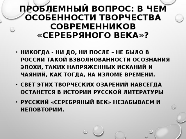 ПРОБЛЕМНЫЙ ВОПРОС: В ЧЕМ ОСОБЕННОСТИ ТВОРЧЕСТВА СОВРЕМЕННИКОВ «СЕРЕБРЯНОГО ВЕКА»?   НИКОГДА - НИ ДО, НИ ПОСЛЕ – НЕ БЫЛО В РОССИИ ТАКОЙ ВЗВОЛНОВАННОСТИ ОСОЗНАНИЯ ЭПОХИ, ТАКИХ НАПРЯЖЕННЫХ ИСКАНИЙ И ЧАЯНИЙ, КАК ТОГДА, НА ИЗЛОМЕ ВРЕМЕНИ. СВЕТ ЭТИХ ТВОРЧЕСКИХ ОЗАРЕНИЙ НАВСЕГДА ОСТАНЕТСЯ В ИСТОРИИ РУССКОЙ ЛИТЕРАТУРЫ РУССКИЙ «СЕРЕБРЯНЫЙ ВЕК» НЕЗАБЫВАЕМ И НЕПОВТОРИМ.