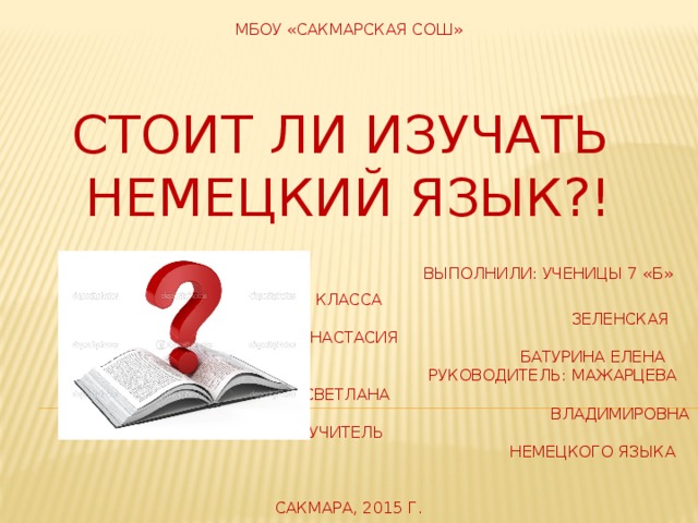 МБОУ «Сакмарская сош»   Стоит ли изучать  Немецкий Язык?!   Выполнили: ученицы 7 «Б» класса  Зеленская Анастасия  Батурина Елена  Руководитель: мажарцева светлана  владимировна учитель  немецкого языка    сакмара, 2015 г.