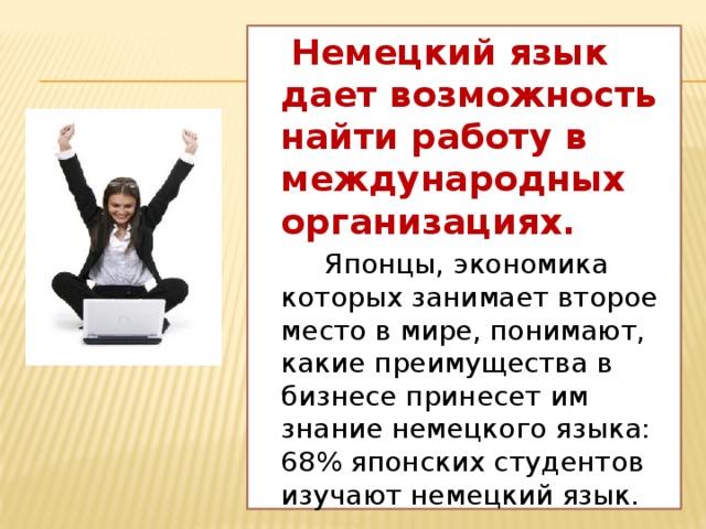 Немецкий язык дает возможность найти работу в международных организациях.  Японцы, экономика которых занимает второе место в мире, понимают, какие преимущества в бизнесе принесет им знание немецкого языка: 68% японских студентов изучают немецкий язык.