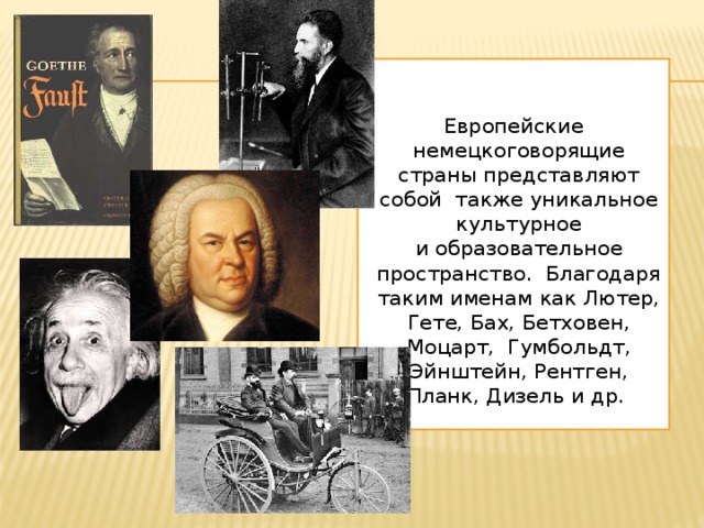 Европейские немецкоговорящие страны представляют собой также уникальное культурное и образовательное пространство. Благодаря таким именам как Лютер, Гете, Бах, Бетховен, Моцарт, Гумбольдт, Эйнштейн, Рентген, Планк, Дизель и др.