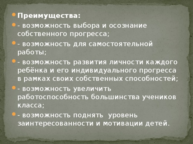 Преимущества: - возможность выбора и осознание собственного прогресса; - возможность для самостоятельной работы; - возможность развития личности каждого ребёнка и его индивидуального прогресса в рамках своих собственных способностей; - возможность увеличить работоспособность большинства учеников класса; - возможность поднять уровень заинтересованности и мотивации детей.