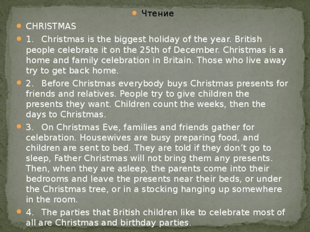 Чтение CHRISTMAS 1.  Christmas is the biggest holiday of the year. British people celebrate it on the 25th of December. Christmas is a home and family celebration in Britain. Those who live away try to get back home. 2.  Before Christmas everybody buys Christmas presents for friends and relatives. People try to give children the presents they want. Children count the weeks, then the days to Christmas. 3.  On Christmas Eve, families and friends gather for celebration. Housewives are busy preparing food, and children are sent to bed. They are told if they don’t go to sleep, Father Christmas will not bring them any presents. Then, when they are asleep, the parents come into their bedrooms and leave the presents near their beds, or under the Christmas tree, or in a stocking hanging up somewhere in the room. 4.  The parties that British children like to celebrate most of all are Christmas and birthday parties.