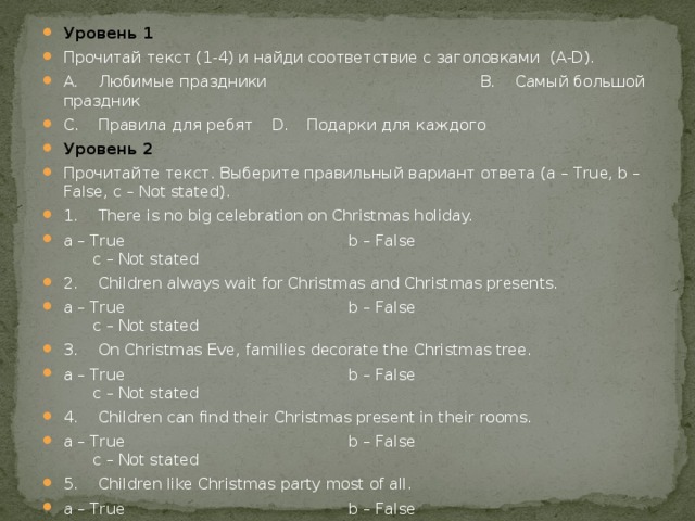 Уровень 1 Прочитай текст (1-4) и найди соответствие с заголовками (A-D). A.  Любимые праздники  B.  Самый большой праздник C.  Правила для ребят  D.  Подарки для каждого Уровень 2 Прочитайте текст. Выберите правильный вариант ответа (a – True, b – False, с – Not stated). 1.  There is no big celebration on Christmas holiday. a – True b – False с – Not stated 2.  Children always wait for Christmas and Christmas presents. a – True b – False с – Not stated 3.  On Christmas Eve, families decorate the Christmas tree. a – True b – False с – Not stated 4.  Children can find their Christmas present in their rooms. a – True b – False с – Not stated 5.  Children like Christmas party most of all. a – True b – False с – Not stated Из выделенных слов выбери слова по теме. Уровень 3 Make up your own story about the celebration of your favourite holiday.