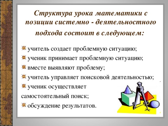 Структура урока математики с позиции системно - деятельностного подхода состоит в следующем:  учитель создает проблемную ситуацию; ученик принимает проблемную ситуацию; вместе выявляют проблему; учитель управляет поисковой деятельностью; ученик осуществляет самостоятельный поиск;