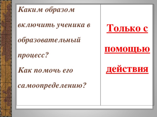 Каким образом включить ученика в образовательный процесс? Как помочь его самоопределению?     Только с помощью действия