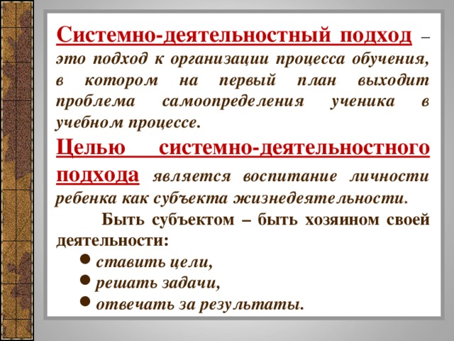 Системно-деятельностный подход  – это подход к организации процесса обучения, в котором на первый план выходит проблема самоопределения ученика в учебном процессе. Целью системно-деятельностного подхода  является воспитание личности ребенка как субъекта жизнедеятельности .  Быть субъектом – быть хозяином своей деятельности: