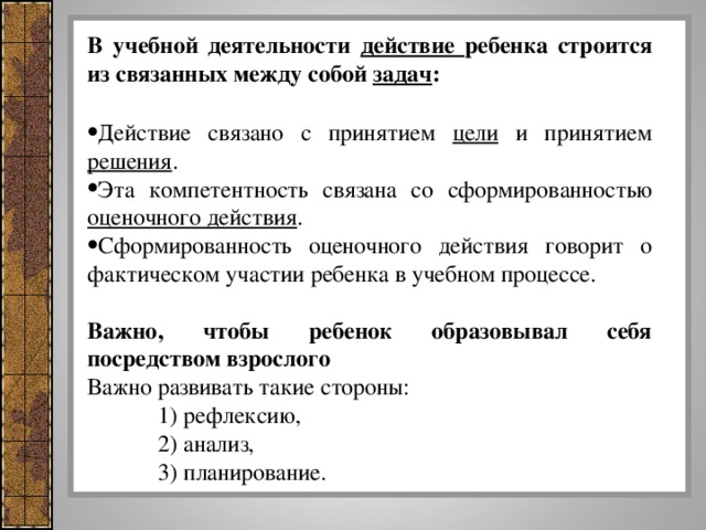 В учебной деятельности действие ребенка строится из связанных между собой задач : Действие связано с принятием цели и принятием решения . Эта компетентность связана со сформированностью оценочного действия . Сформированность оценочного действия говорит о фактическом участии ребенка в учебном процессе.  Важно, чтобы ребенок образовывал себя посредством взрослого Важно развивать такие стороны:  1) рефлексию,  2) анализ,  3) планирование.