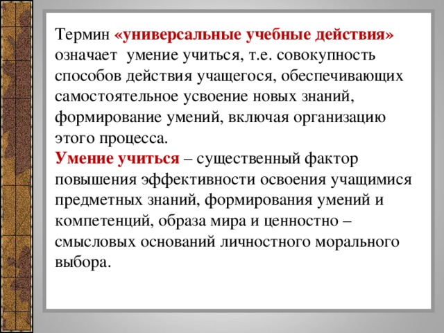 Термин «универсальные учебные действия» означает умение учиться, т.е. совокупность способов действия учащегося, обеспечивающих самостоятельное усвоение новых знаний, формирование умений, включая организацию этого процесса. Умение учиться – существенный фактор повышения эффективности освоения учащимися предметных знаний, формирования умений и компетенций, образа мира и ценностно – смысловых оснований личностного морального выбора.