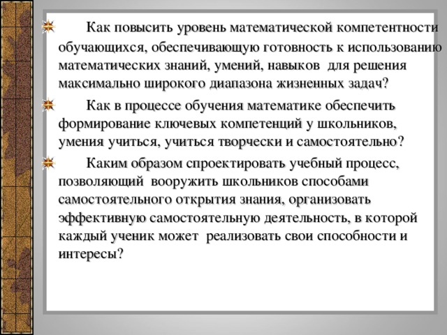 Как повысить уровень математической компетентности обучающихся, обеспечивающую готовность к использованию математических знаний, умений, навыков для решения максимально широкого диапазона жизненных задач?   Как в процессе обучения математике обеспечить формирование ключевых компетенций у школьников, умения учиться, учиться творчески и самостоятельно?   Каким образом спроектировать учебный процесс, позволяющий вооружить школьников способами самостоятельного открытия знания, организовать эффективную самостоятельную деятельность, в которой каждый ученик может реализовать свои способности и интересы?