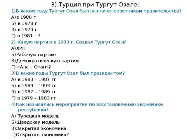 3) Турция при Тургут Озале: 1)В каком году Тургут Озал был назначен советником правительства? А)в 1980 г Б) в 1978 г В) в 1979 г Г) в 1981 г ? 2) Какую партию в 1983 г. Создал Тургут Озал? А)ХРП Б)Рабочую партию В)Демократическую партию Г) «Ана – Отан»? 3)В какие годы Тургут Озал был президентом? А) в 1983 – 1987 гг Б) в 1989 – 1993 гг В) в 1987 – 1989 гг Г) в 1979 – 1983 гг 4)Как назывались мероприятия по восстановлению экономики республики? А) Турецкая модель Б)Шведская модель В)Закрытая экономика Г)Открытая экономика?