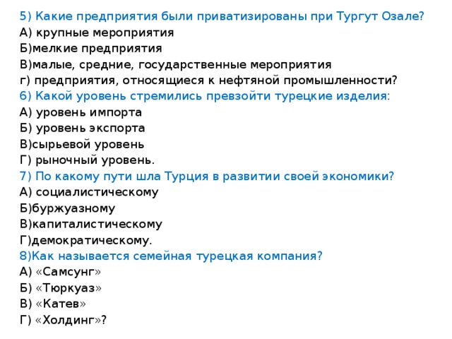 5) Какие предприятия были приватизированы при Тургут Озале? А) крупные мероприятия Б)мелкие предприятия В)малые, средние, государственные мероприятия г) предприятия, относящиеся к нефтяной промышленности? 6) Какой уровень стремились превзойти турецкие изделия: А) уровень импорта Б) уровень экспорта В)сырьевой уровень Г) рыночный уровень. 7) По какому пути шла Турция в развитии своей экономики? А) социалистическому Б)буржуазному В)капиталистическому Г)демократическому. 8)Как называется семейная турецкая компания? А) «Самсунг» Б) «Тюркуаз» В) «Катев» Г) «Холдинг»?