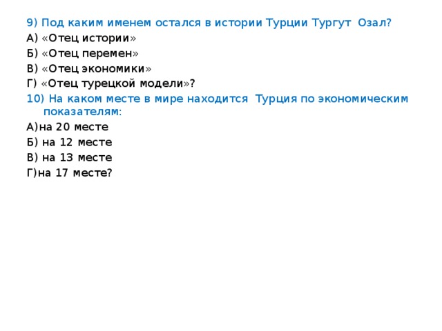 9) Под каким именем остался в истории Турции Тургут Озал? А) «Отец истории» Б) «Отец перемен» В) «Отец экономики» Г) «Отец турецкой модели»? 10) На каком месте в мире находится Турция по экономическим показателям: А)на 20 месте Б) на 12 месте В) на 13 месте Г)на 17 месте?