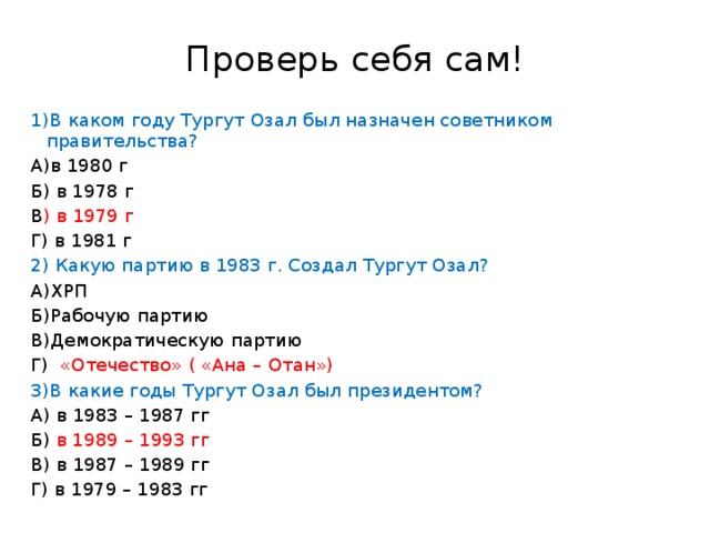 Проверь себя сам! 1)В каком году Тургут Озал был назначен советником правительства? А)в 1980 г Б) в 1978 г В ) в 1979 г Г) в 1981 г 2) Какую партию в 1983 г. Создал Тургут Озал? А)ХРП Б)Рабочую партию В)Демократическую партию Г) «Отечество» ( «Ана – Отан») 3)В какие годы Тургут Озал был президентом? А) в 1983 – 1987 гг Б) в 1989 – 1993 гг В) в 1987 – 1989 гг Г) в 1979 – 1983 гг