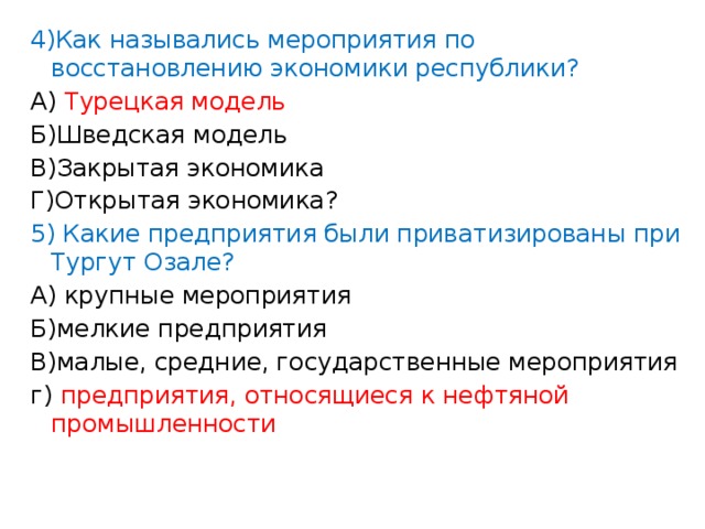 4)Как назывались мероприятия по восстановлению экономики республики? А) Турецкая модель Б)Шведская модель В)Закрытая экономика Г)Открытая экономика? 5) Какие предприятия были приватизированы при Тургут Озале? А) крупные мероприятия Б)мелкие предприятия В)малые, средние, государственные мероприятия г) предприятия, относящиеся к нефтяной промышленности