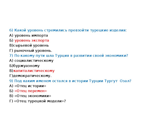 6) Какой уровень стремились превзойти турецкие изделия: А) уровень импорта Б) уровень экспорта В)сырьевой уровень Г) рыночный уровень. 7) По какому пути шла Турция в развитии своей экономики? А) социалистическому Б)буржуазному В) капиталистическому Г)демократическому. 9) Под каким именем остался в истории Турции Тургут Озал? А) «Отец истории» Б) «Отец перемен» В) «Отец экономики» Г) «Отец турецкой модели»?