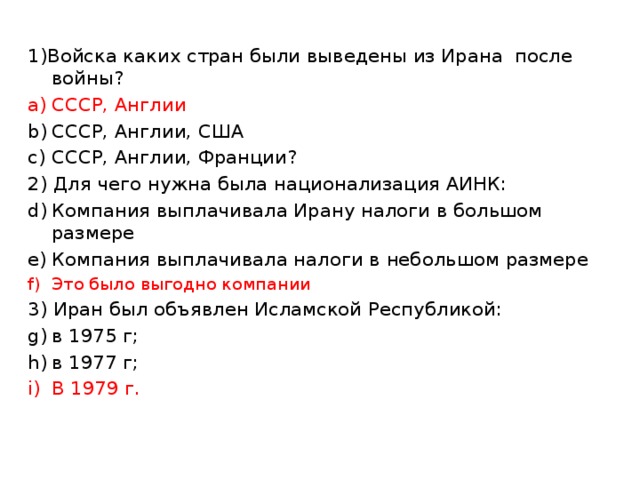 1)Войска каких стран были выведены из Ирана после войны? СССР, Англии СССР, Англии, США СССР, Англии, Франции? 2) Для чего нужна была национализация АИНК: Компания выплачивала Ирану налоги в большом размере Компания выплачивала налоги в небольшом размере Это было выгодно компании 3) Иран был объявлен Исламской Республикой: