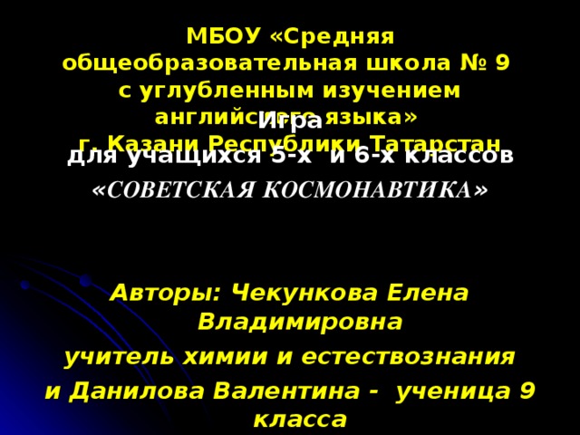 МБОУ «Средняя общеобразовательная школа № 9  с углубленным изучением английского языка»  г. Казани Республики Татарстан Игра для учащихся 5-х и 6-х классов « СОВЕТСКАЯ КОСМОНАВТИКА »   Авторы: Чекункова Елена Владимировна учитель химии и естествознания и Данилова Валентина - ученица 9 класса