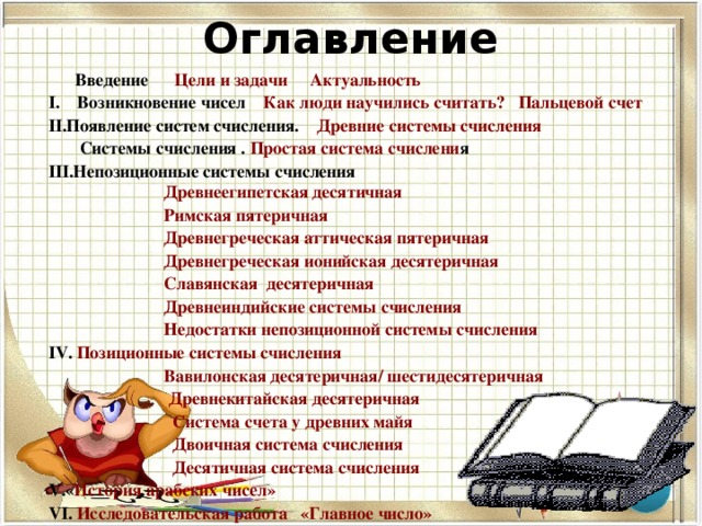 Оглавление   Введение   Цели и задачи  Актуальность I. Возникновение чисел Как люди научились считать?  Пальцевой счет Появление систем счисления. Древние системы счисления  Системы счисления . Простая система счислени я Непозиционные системы счисления  Древнеегипетская десятичная  Римская пятеричная  Древнегреческая аттическая пятеричная  Древнегреческая ионийская десятеричная   Славянская  десятеричная  Древнеиндийские системы счисления Недостатки непозиционной системы счисления  Позиционные системы счисления  Вавилонская десятеричная/ шестидесятеричная  Древнекитайская десятеричная  Система счета у древних майя  Двоичная система счисления  Десятичная система счисления