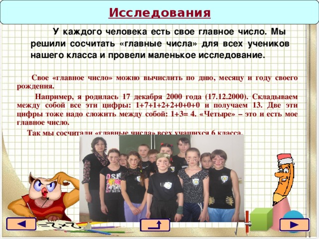 Исследования  У каждого человека есть свое главное число. Мы решили сосчитать «главные числа» для всех учеников нашего класса и провели маленькое исследование.   Свое «главное число» можно вычислить по дню, месяцу и году своего рождения.  Например, я родилась 17 декабря 2000 года (17.12.2000). Складываем между собой все эти цифры: 1+7+1+2+2+0+0+0 и получаем 13. Две эти цифры тоже надо сложить между собой: 1+3= 4. «Четыре» – это и есть мое главное число.  Так мы сосчитали «главные числа» всех учащихся 6 класса.