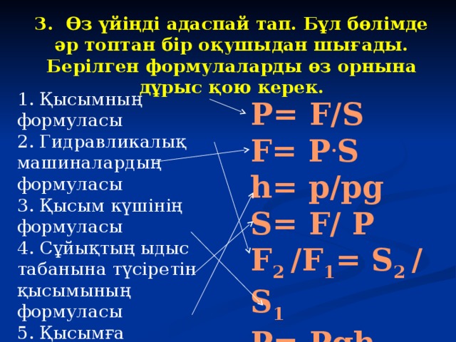 3. Өз үйіңді адаспай тап.  Бұл бөлімде әр топтан бір оқушыдан шығады. Берілген формулаларды өз орнына дұрыс қою керек.  1. Қысымның формуласы 2. Гидравликалық машиналардың формуласы 3. Қысым күшінің формуласы 4. Сұйықтың ыдыс табанына түсіретін қысымының формуласы 5. Қысымға байланысты ауданның формуласы 6. Қысымға байланысты биіктіктің формуласы P= F/S F= P . S h= p/pg S= F/ P F 2 /F 1 = S 2 / S 1 P= Pgh