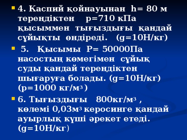 4. Каспий қойнауынан h= 80 м тереңдіктен p=710 кПа қысыммен тығыздығы қандай сұйықты өндіреді. (g=10Н/кг)   5. Қысымы P= 50000Па насостың көмегімен сұйық суды қандай тереңдіктен шығаруға болады. (g=10Н/кг)(p=1000 кг/м 3 )  6. Тығыздығы 800кг/м 3 , көлемі 0,03м 3 керосинге қандай ауырлық күші әрекет етеді. (g=10Н/кг )