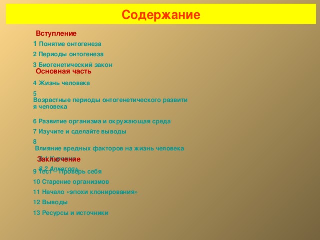 Содержание Вступление 1 Понятие онтогенеза 2 Периоды онтогенеза 3 Биогенетический закон Основная часть 4 Жизнь человека 5 Возрастные периоды онтогенетического развития человека  6 Развитие организма и окружающая среда 7 Изучите и сделайте выводы 8 Влияние вредных факторов на жизнь человека  8.1 Курение  8.2 Алкоголь Заключение 9 Тест – Проверь себя 10 Старение организмов 11 Начало «эпохи клонирования» 12 Выводы 13 Ресурсы и источники 2