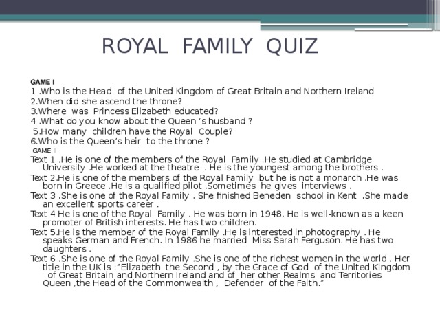 ROYAL FAMILY QUIZ   GAME I 1 .Who is the Head of the United Kingdom of Great Britain and Northern Ireland 2.When did she ascend the throne? 3.Where was Princess Elizabeth educated? 4 .What do you know about the Queen ‘s husband ?  5.How many children have the Royal Couple? 6.Who is the Queen’s heir to the throne ?  GAME II Text 1 .He is one of the members of the Royal Family .He studied at Cambridge University .He worked at the theatre . He is the youngest among the brothers . Text 2.He is one of the members of the Royal Family .but he is not a monarch .He was born in Greece .He is a qualified pilot .Sometimes he gives interviews . Text 3 .She is one of the Royal Family . She finished Beneden school in Kent .She made an excellent sports career . Text 4 He is one of the Royal Family . He was born in 1948. He is well-known as a keen promoter of British interests. He has two children. Text 5.He is the member of the Royal Family .He is interested in photography . He speaks German and French. In 1986 he married Miss Sarah Ferguson. He has two daughters . Text 6 .She is one of the Royal Family .She is one of the richest women in the world . Her title in the UK is :”Elizabeth the Second , by the Grace of God of the United Kingdom of Great Britain and Northern Ireland and of her other Realms and Territories Queen ,the Head of the Commonwealth , Defender of the Faith.”