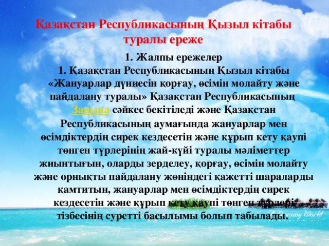 Қазақстан Республикасының Қызыл кiтабы туралы ереже 1. Жалпы ережелер 1. Қазақстан Республикасының Қызыл кiтабы «Жануарлар дүниесiн қорғау, өсiмiн молайту және пайдалану туралы» Қазақстан Республикасының  Заңына  сәйкес бекітіледi және Қазақстан Республикасының аумағында жануарлар мен өсiмдiктердiң сирек кездесетiн және құрып кету қаупi төнген түрлерiнiң жай-күйi туралы мәлiметтер жиынтығын, оларды зерделеу, қорғау, өсiмiн молайту және орнықты пайдалану жөніндегі қажетті шараларды қамтитын, жануарлар мен өсiмдiктердiң сирек кездесетiн және құрып кету қаупi төнген түрлерi тiзбесiнiң суретті басылымы болып табылады.